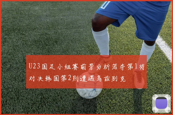U23国足小组赛前景分析若夺第1将对决韩国第2则遭遇乌兹别克