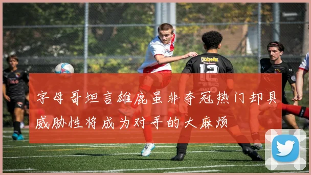 字母哥坦言雄鹿虽非夺冠热门却具威胁性将成为对手的大麻烦