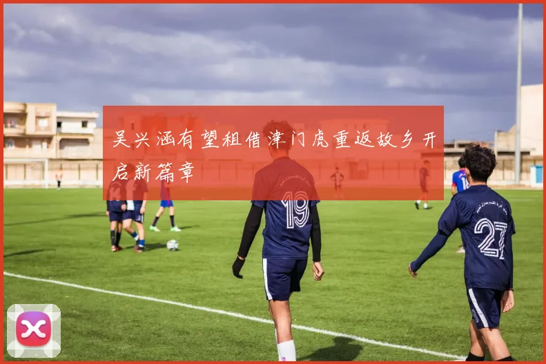 吴兴涵有望租借津门虎重返故乡开启新篇章