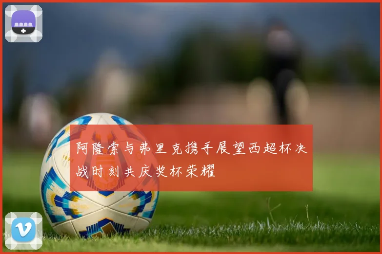 阿隆索与弗里克携手展望西超杯决战时刻共庆奖杯荣耀