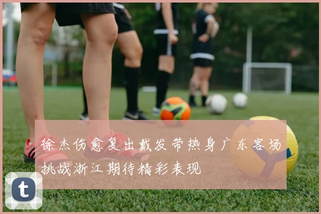 徐杰伤愈复出戴发带热身广东客场挑战浙江期待精彩表现