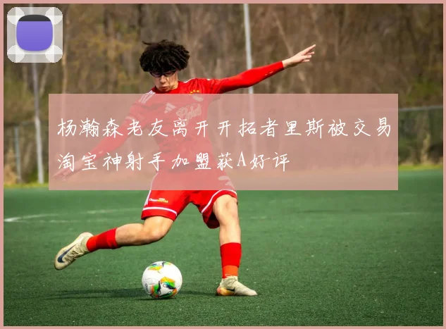 杨瀚森老友离开开拓者里斯被交易淘宝神射手加盟获A好评