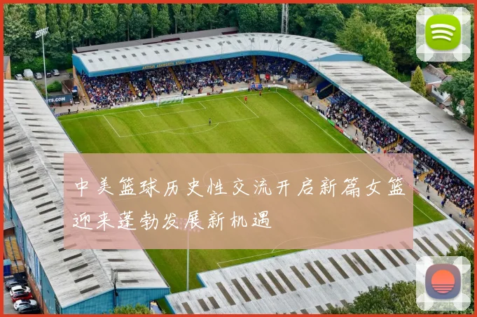 中美篮球历史性交流开启新篇女篮迎来蓬勃发展新机遇