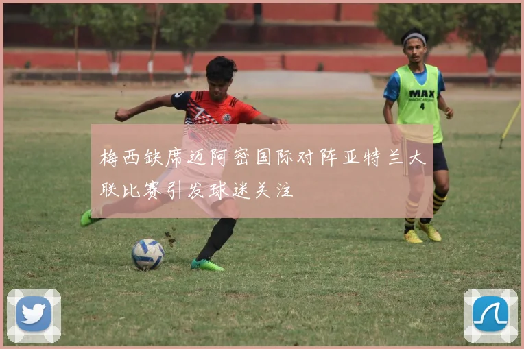 梅西缺席迈阿密国际对阵亚特兰大联比赛引发球迷关注