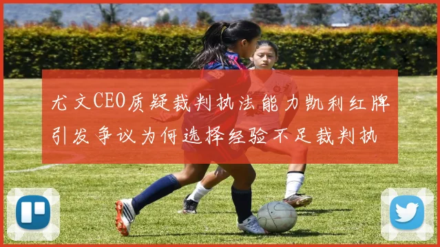 尤文CEO质疑裁判执法能力凯利红牌引发争议为何选择经验不足裁判执法欧冠比赛