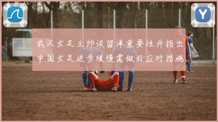 武汉女足主帅谈留洋重要性并指出中国女足进步缓慢需做好应对措施