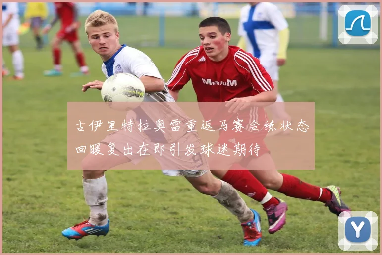 古伊里特拉奥雷重返马赛合练状态回暖复出在即引发球迷期待