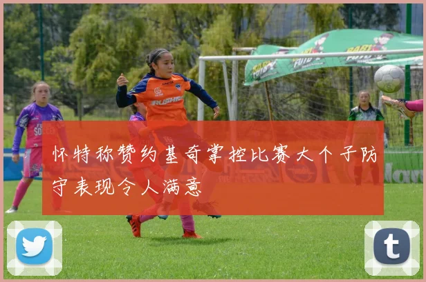 怀特称赞约基奇掌控比赛大个子防守表现令人满意