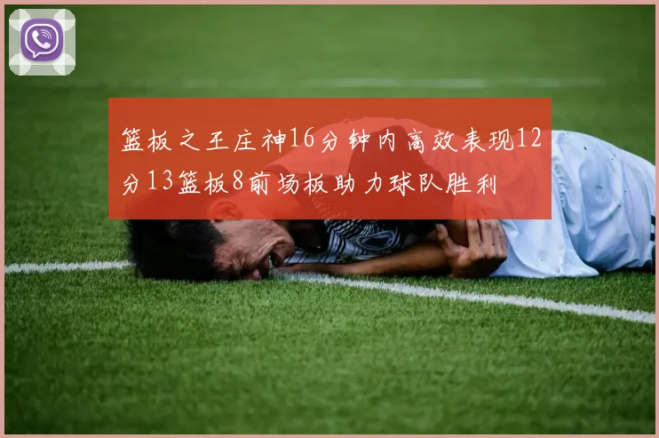 篮板之王庄神16分钟内高效表现12分13篮板8前场板助力球队胜利