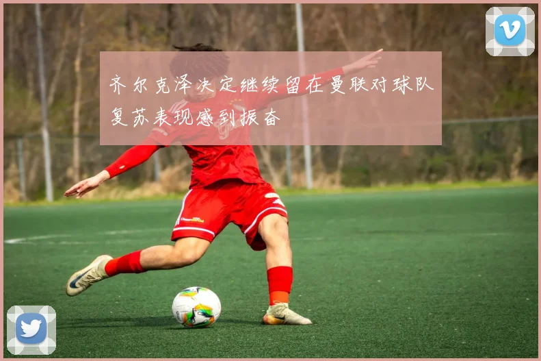齐尔克泽决定继续留在曼联对球队复苏表现感到振奋
