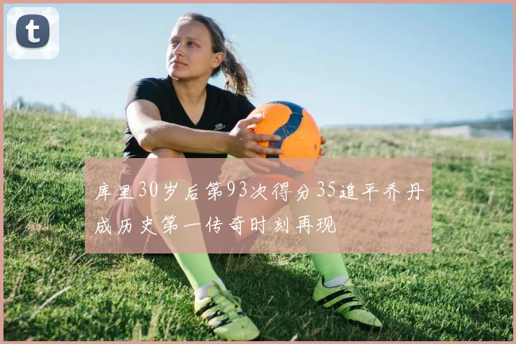库里30岁后第93次得分35追平乔丹成历史第一传奇时刻再现