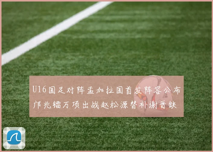 U16国足对阵孟加拉国首发阵容公布邝兆镭万项出战赵松源替补谢晋缺席