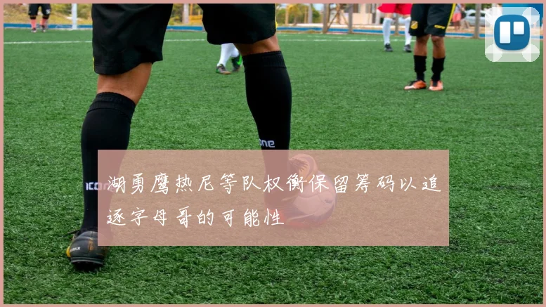 湖勇鹰热尼等队权衡保留筹码以追逐字母哥的可能性