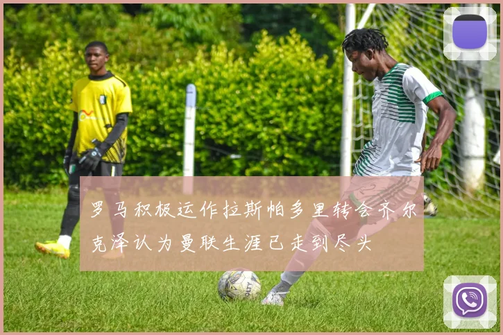 罗马积极运作拉斯帕多里转会齐尔克泽认为曼联生涯已走到尽头