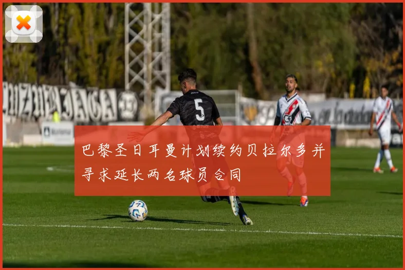 巴黎圣日耳曼计划续约贝拉尔多并寻求延长两名球员合同