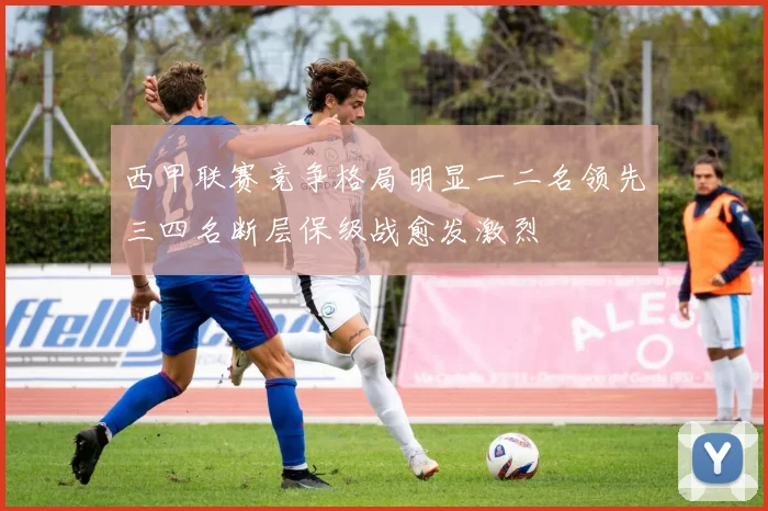 西甲联赛竞争格局明显一二名领先三四名断层保级战愈发激烈