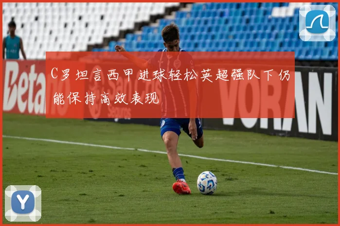 C罗坦言西甲进球轻松英超强队下仍能保持高效表现