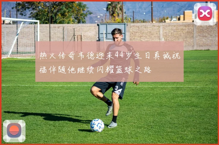 热火传奇韦德迎来44岁生日真诚祝福伴随他继续闪耀篮球之路