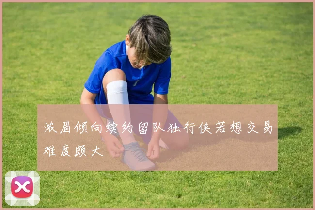 浓眉倾向续约留队独行侠若想交易难度颇大