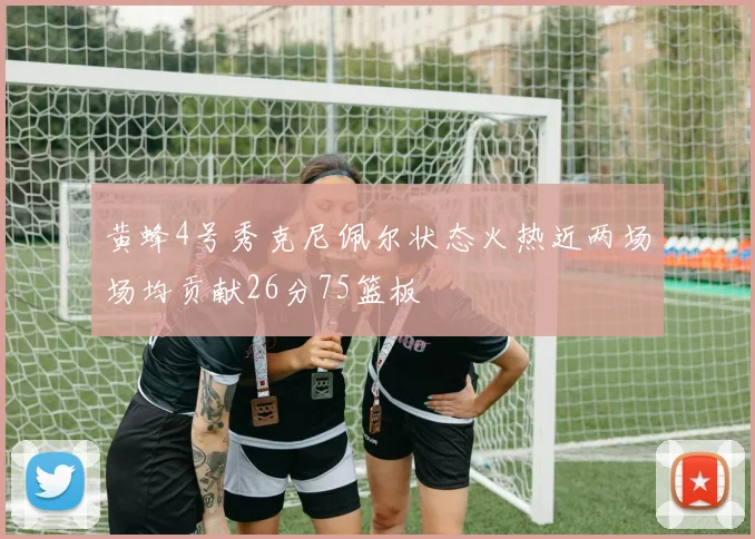 黄蜂4号秀克尼佩尔状态火热近两场场均贡献26分75篮板