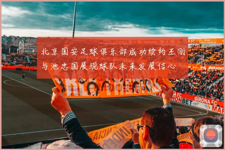 北京国安足球俱乐部成功续约王刚与池忠国展现球队未来发展信心