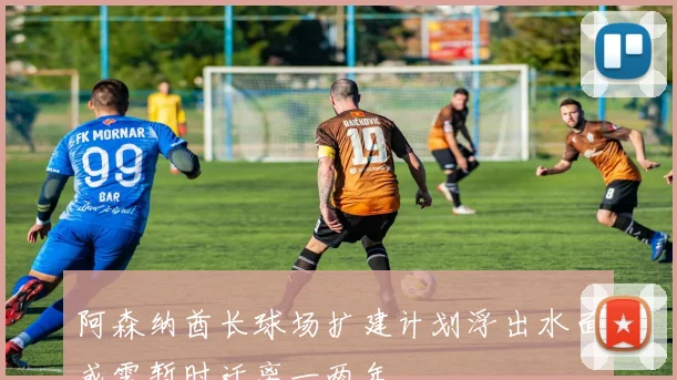 阿森纳酋长球场扩建计划浮出水面或需暂时迁离一两年