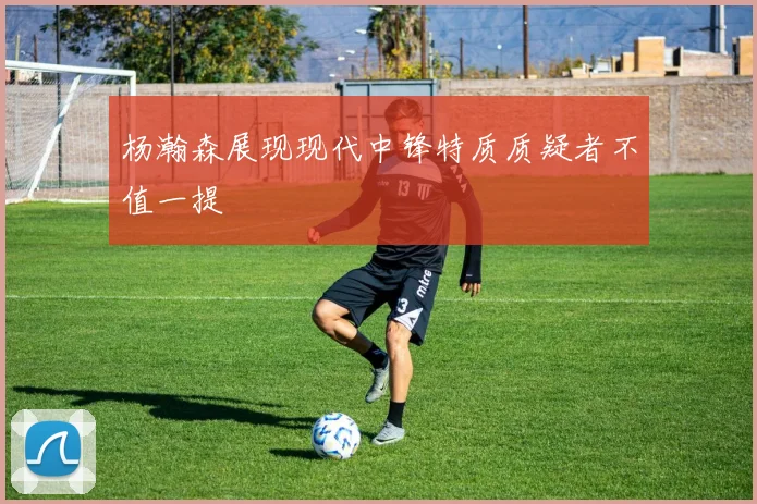 杨瀚森展现现代中锋特质质疑者不值一提