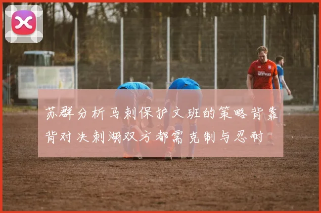 苏群分析马刺保护文班的策略背靠背对决刺湖双方都需克制与忍耐
