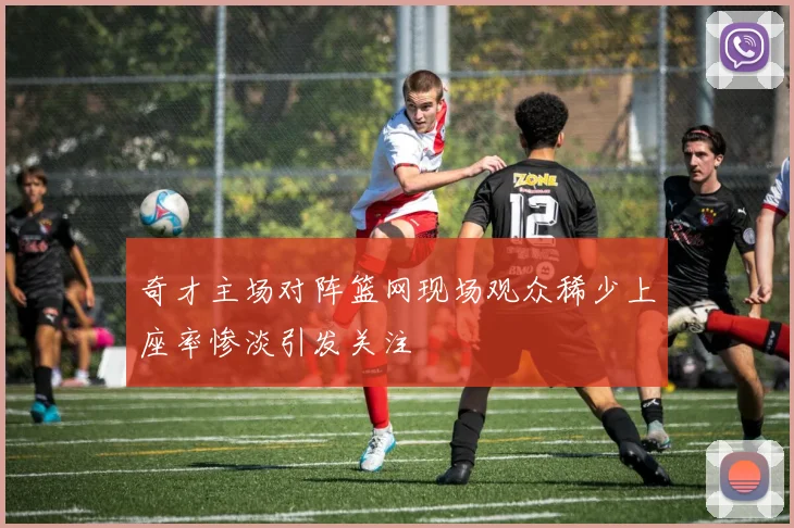 奇才主场对阵篮网现场观众稀少上座率惨淡引发关注
