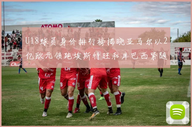 U18球员身价排行榜揭晓亚马尔以2亿欧元领跑埃斯特旺和库巴西紧随其后