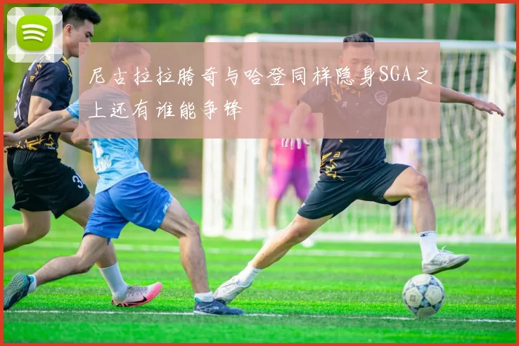 尼古拉拉胯奇与哈登同样隐身SGA之上还有谁能争锋