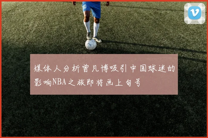 媒体人分析曾凡博吸引中国球迷的影响NBA之旅即将画上句号